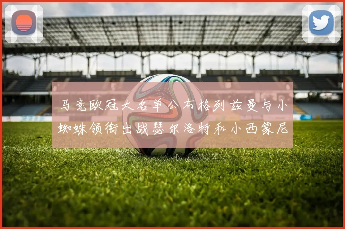 马竞欧冠大名单公布格列兹曼与小蜘蛛领衔出战瑟尔洛特和小西蒙尼在列