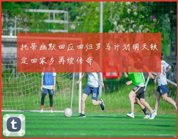 托蒂幽默回应回归罗马计划明天铁定回家乡再续传奇