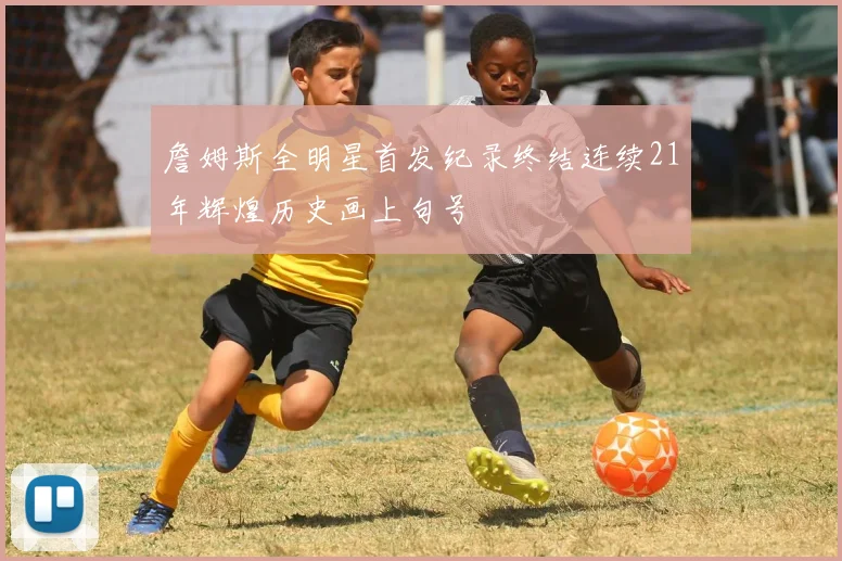 詹姆斯全明星首发纪录终结连续21年辉煌历史画上句号