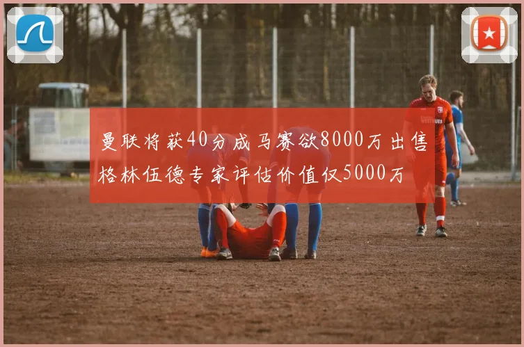 曼联将获40分成马赛欲8000万出售格林伍德专家评估价值仅5000万