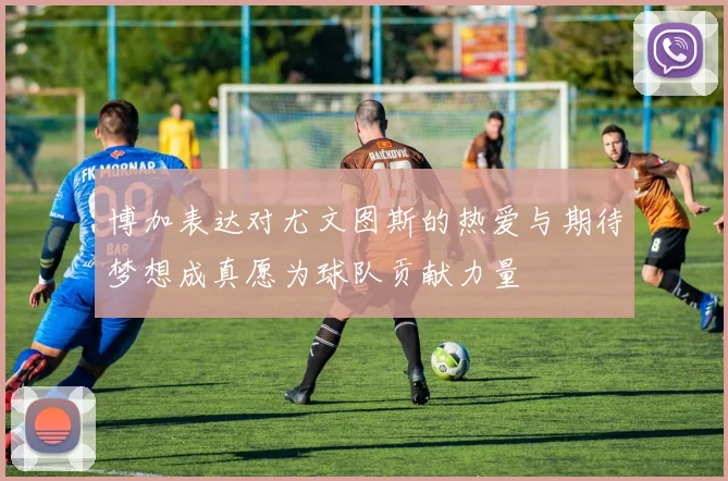 博加表达对尤文图斯的热爱与期待梦想成真愿为球队贡献力量