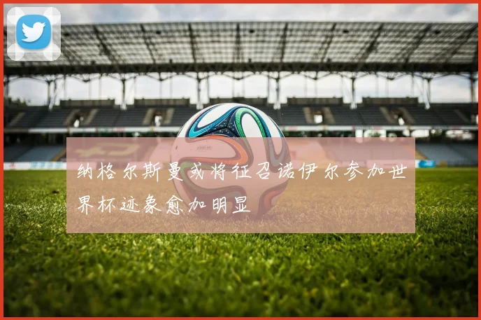 纳格尔斯曼或将征召诺伊尔参加世界杯迹象愈加明显