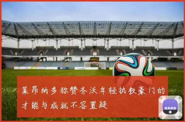 莱昂纳多称赞齐沃年轻执教豪门的才能与成就不容置疑