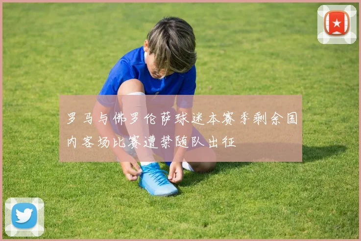 罗马与佛罗伦萨球迷本赛季剩余国内客场比赛遭禁随队出征