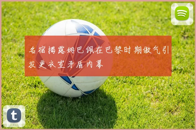 名宿揭露姆巴佩在巴黎时期傲气引发更衣室矛盾内幕