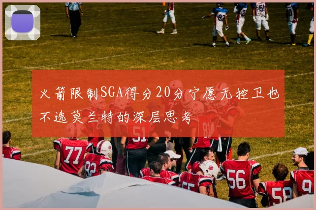 火箭限制SGA得分20分宁愿无控卫也不选莫兰特的深层思考