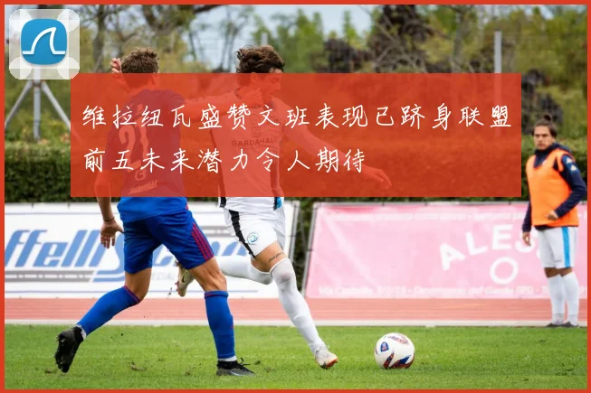 维拉纽瓦盛赞文班表现已跻身联盟前五未来潜力令人期待