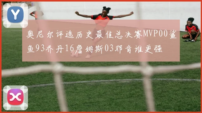 奥尼尔评选历史最佳总决赛MVP00鲨鱼93乔丹16詹姆斯03邓肯谁更强