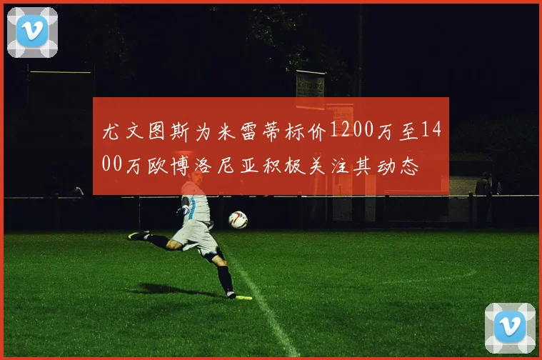 尤文图斯为米雷蒂标价1200万至1400万欧博洛尼亚积极关注其动态
