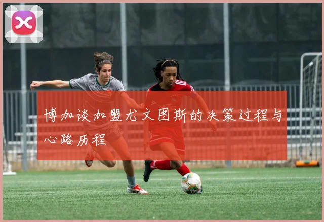 博加谈加盟尤文图斯的决策过程与心路历程