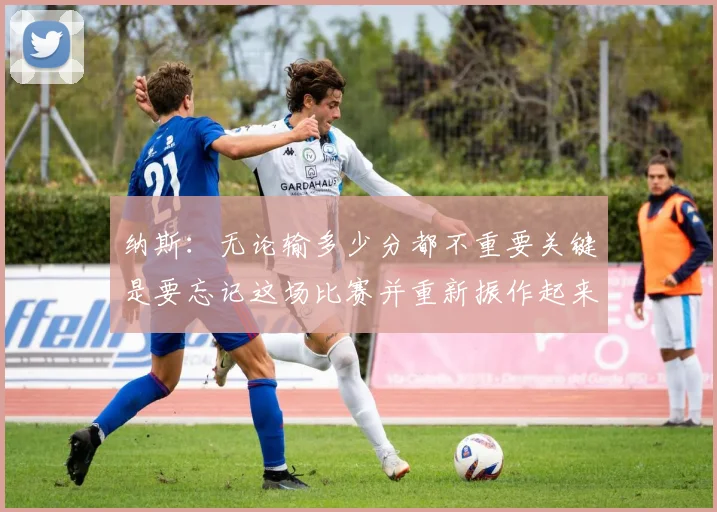 纳斯：无论输多少分都不重要关键是要忘记这场比赛并重新振作起来