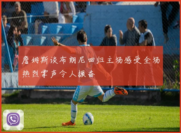 詹姆斯谈布朗尼回归主场感受全场热烈掌声令人振奋