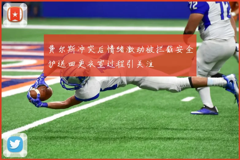 费尔斯冲突后情绪激动被拦截安全护送回更衣室过程引关注