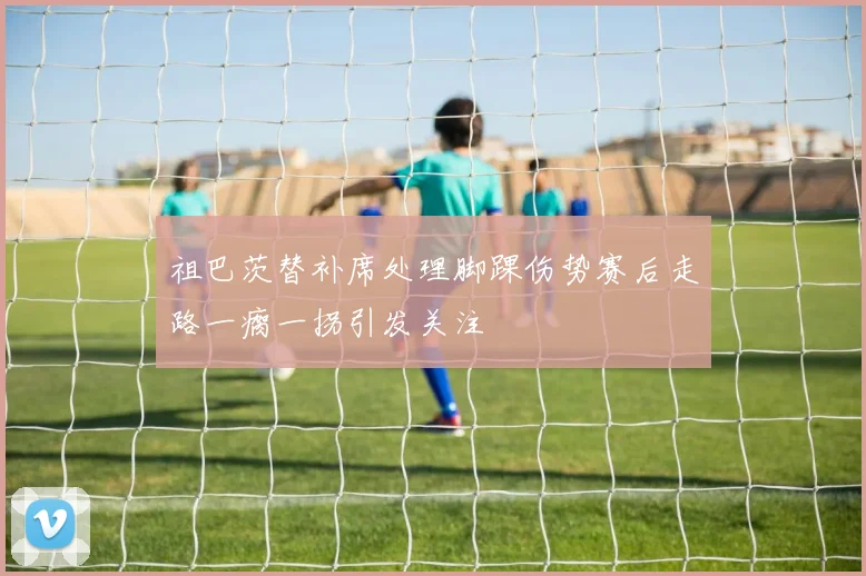 祖巴茨替补席处理脚踝伤势赛后走路一瘸一拐引发关注
