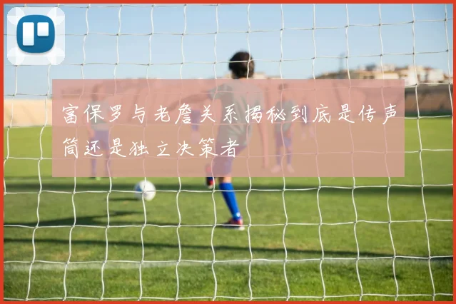 富保罗与老詹关系揭秘到底是传声筒还是独立决策者
