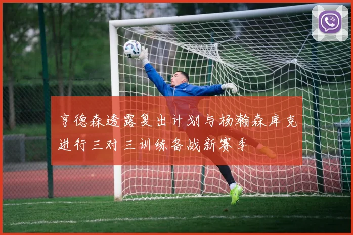 亨德森透露复出计划与杨瀚森库克进行三对三训练备战新赛季