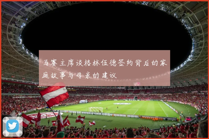 马赛主席谈格林伍德签约背后的家庭故事与母亲的建议