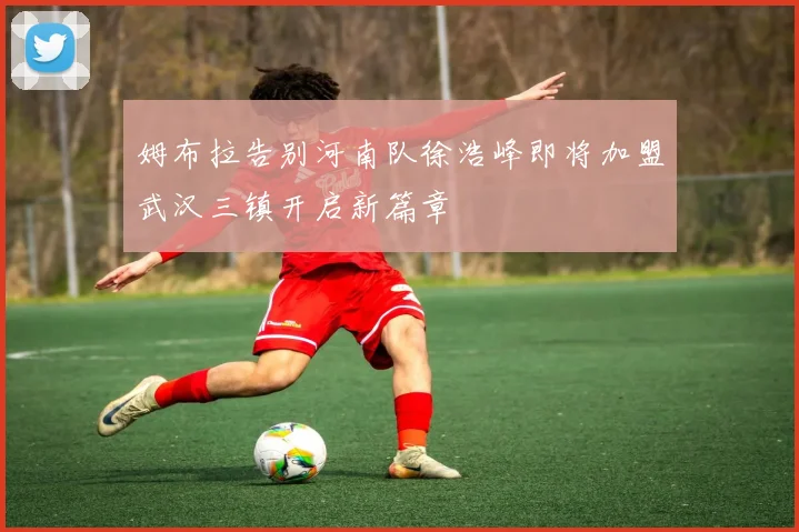 姆布拉告别河南队徐浩峰即将加盟武汉三镇开启新篇章